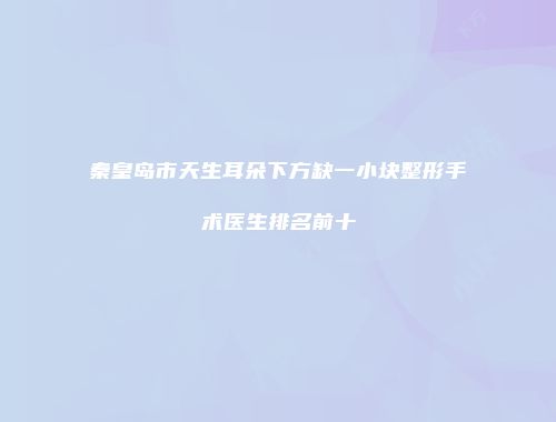 秦皇岛市天生耳朵下方缺一小块整形手术医生排名前十