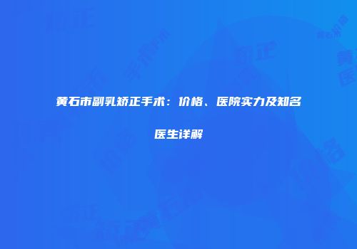 黄石市副乳矫正手术：价格、医院实力及知名医生详解