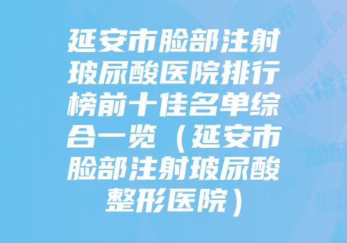 延安市脸部注射玻尿酸医院排行榜前十佳名单综合一览（延安市脸部注射玻尿酸整形医院）