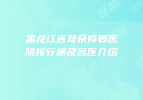 黑龙江省耳朵修复医院排行榜及名医介绍
