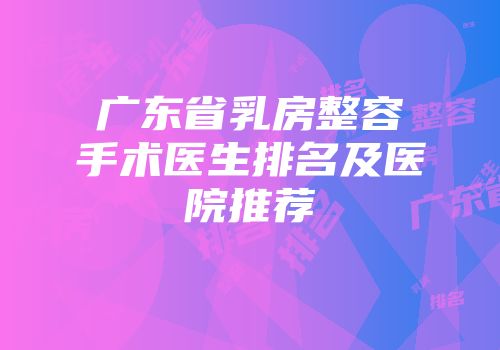 广东省乳房整容手术医生排名及医院推荐