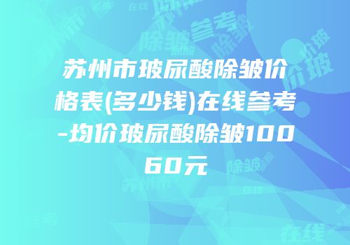 苏州市玻尿酸除皱价格表(多少钱)在线参考-均价玻尿酸除皱10060元