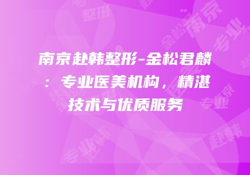 南京赴韩整形-金松君麟：专业医美机构，精湛技术与优质服务