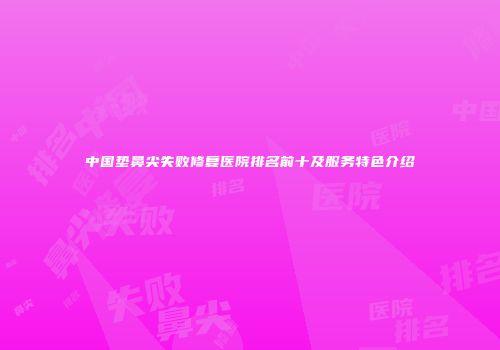 中国垫鼻尖失败修复医院排名前十及服务特色介绍
