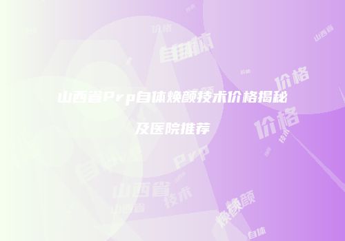 山西省Prp自体焕颜技术价格揭秘及医院推荐