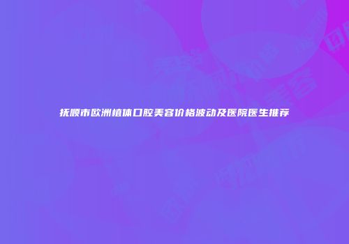 抚顺市欧洲植体口腔美容价格波动及医院医生推荐