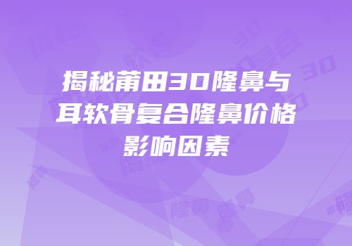 揭秘莆田3D隆鼻与耳软骨复合隆鼻价格影响因素