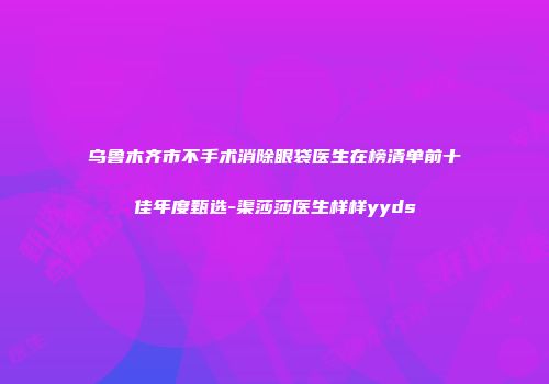 乌鲁木齐市不手术消除眼袋医生在榜清单前十佳年度甄选-渠莎莎医生样样yyds