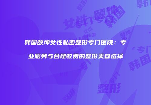 韩国颐坤女性私密整形专门医院：专业服务与合理收费的整形美容选择