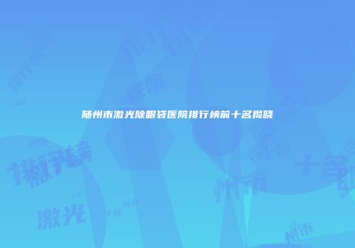 随州市激光除眼袋医院排行榜前十名揭晓
