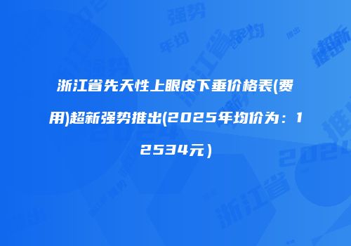 浙江省先天性上眼皮下垂价格表(费用)超新强势推出(2025年均价为：12534元）