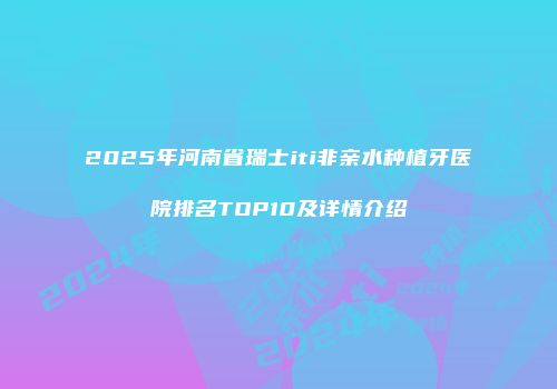 2025年河南省瑞士iti非亲水种植牙医院排名TOP10及详情介绍