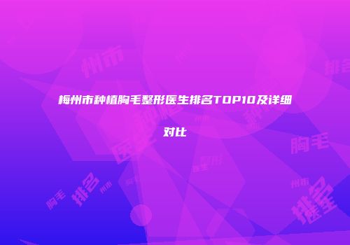 梅州市种植胸毛整形医生排名TOP10及详细对比