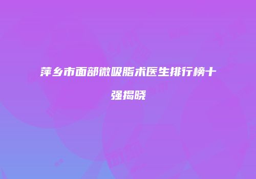 萍乡市面部微吸脂术医生排行榜十强揭晓