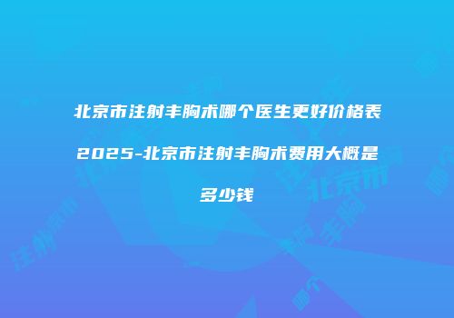北京市注射丰胸术哪个医生更好价格表2025-北京市注射丰胸术费用大概是多少钱