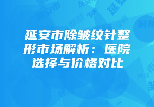延安市除皱纹针整形市场解析：医院选择与价格对比