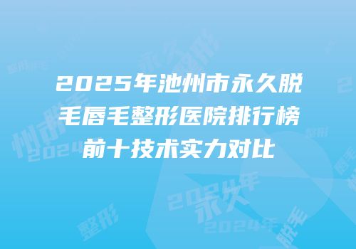 2025年池州市永久脱毛唇毛整形医院排行榜前十技术实力对比