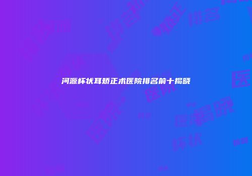 河源杯状耳矫正术医院排名前十揭晓