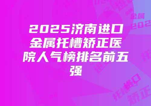 2025济南进口金属托槽矫正医院人气榜排名前五强