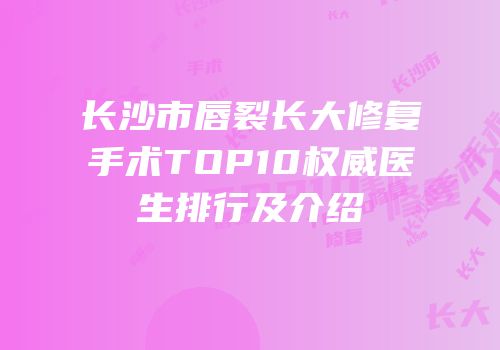 长沙市唇裂长大修复手术TOP10权威医生排行及介绍