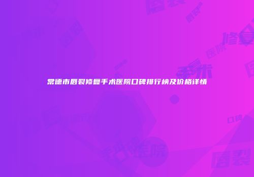 常德市唇裂修复手术医院口碑排行榜及价格详情