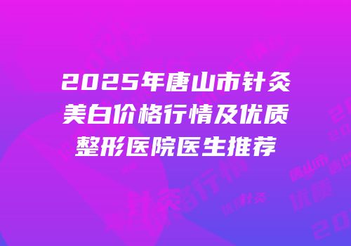 2025年唐山市针灸美白价格行情及优质整形医院医生推荐