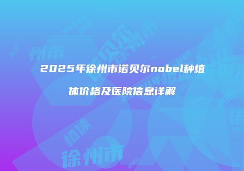 2025年徐州市诺贝尔nobel种植体价格及医院信息详解