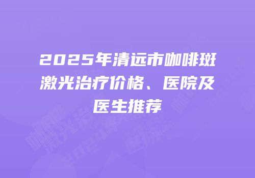 2025年清远市咖啡斑激光治疗价格、医院及医生推荐