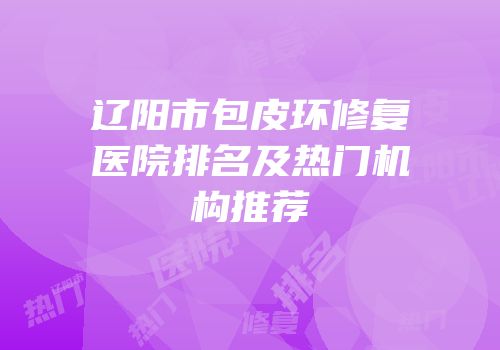 辽阳市包皮环修复医院排名及热门机构推荐