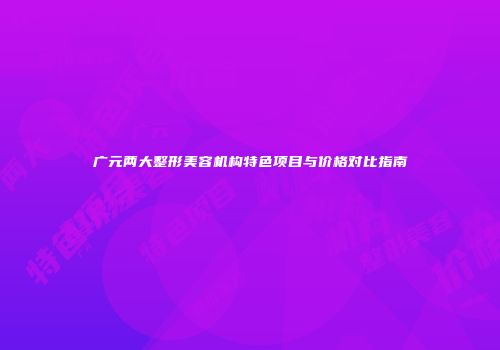 广元两大整形美容机构特色项目与价格对比指南