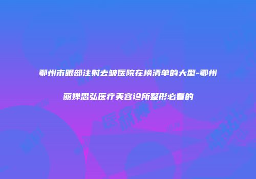 鄂州市眼部注射去皱医院在榜清单的大型-鄂州丽婵思弘医疗美容诊所整形必看的