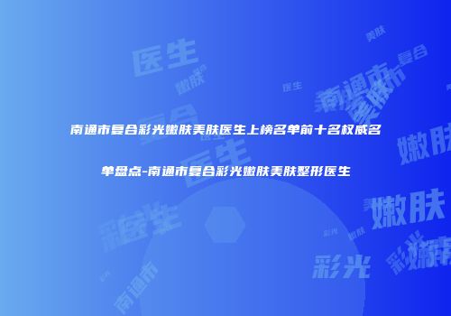 南通市复合彩光嫩肤美肤医生上榜名单前十名权威名单盘点-南通市复合彩光嫩肤美肤整形医生