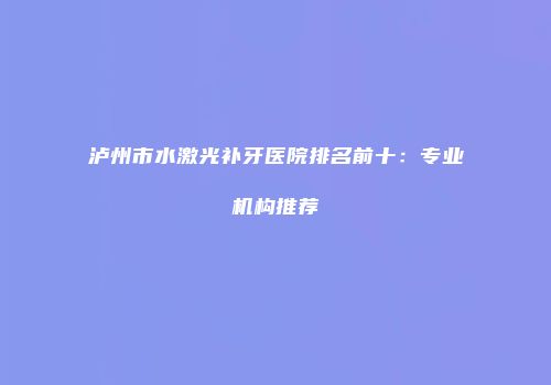 泸州市水激光补牙医院排名前十：专业机构推荐