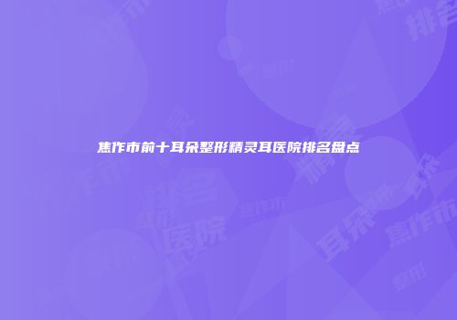 焦作市前十耳朵整形精灵耳医院排名盘点