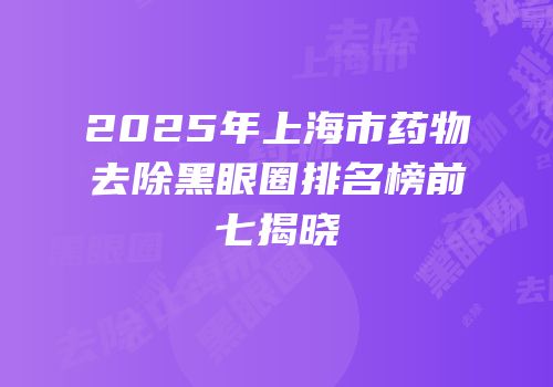 2025年上海市药物去除黑眼圈排名榜前七揭晓