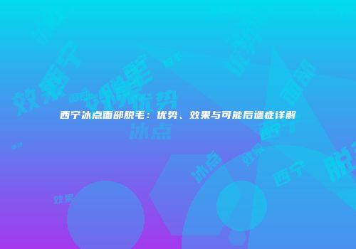西宁冰点面部脱毛：优势、效果与可能后遗症详解