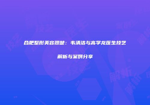 合肥整形美容翘楚：韦清洁与高学龙医生技艺解析与案例分享