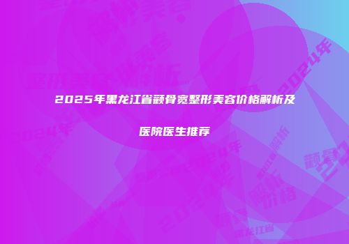 2025年黑龙江省颧骨宽整形美容价格解析及医院医生推荐