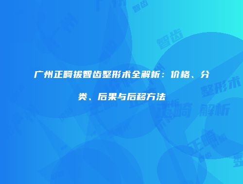 广州正畸拔智齿整形术全解析：价格、分类、后果与后移方法