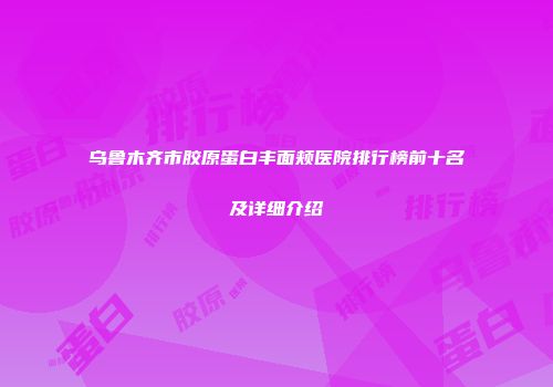 乌鲁木齐市胶原蛋白丰面颊医院排行榜前十名及详细介绍