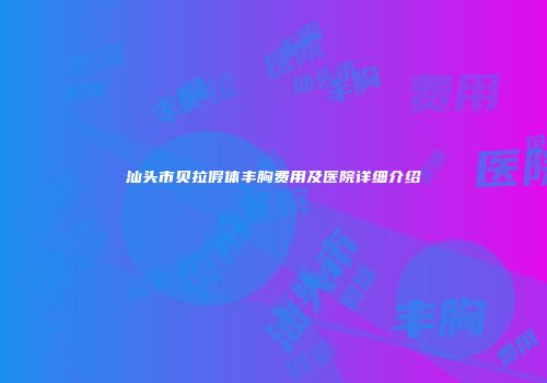 汕头市贝拉假体丰胸费用及医院详细介绍