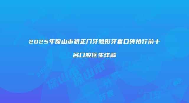 2025年保山市矫正门牙隐形牙套口碑排行前十名口腔医生详解