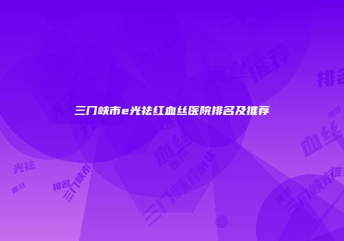 三门峡市e光祛红血丝医院排名及推荐
