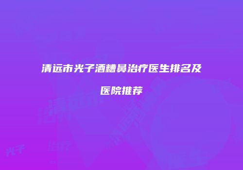 清远市光子酒糟鼻治疗医生排名及医院推荐