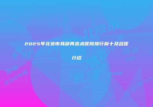 2025年北京市耳部再造术医院排行前十及名医介绍