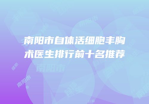 南阳市自体活细胞丰胸术医生排行前十名推荐