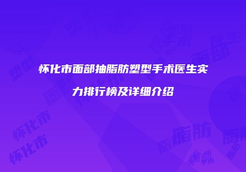 怀化市面部抽脂肪塑型手术医生实力排行榜及详细介绍