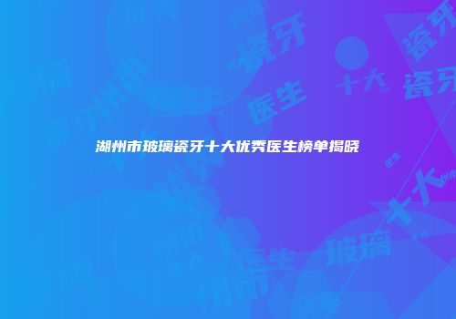湖州市玻璃瓷牙十大优秀医生榜单揭晓