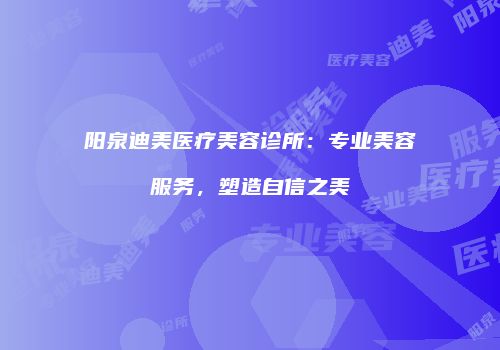 阳泉迪美医疗美容诊所：专业美容服务，塑造自信之美