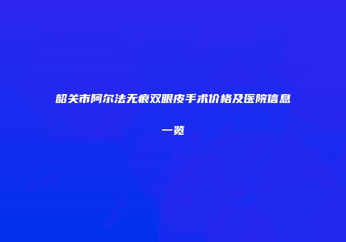 韶关市阿尔法无痕双眼皮手术价格及医院信息一览